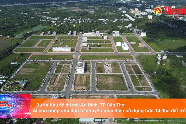 Dự án Khu đô thị mới An Bình, TP Cần Thơ: Ai cho phép chủ đầu tư chuyển mục đích sử dụng hơn 14,9ha đất trồng lúa?