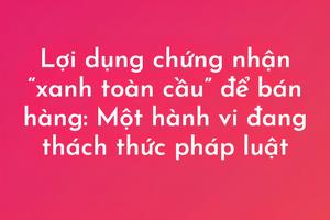 Bài 5: Lợi dụng chứng nhận “xanh toàn cầu” để bán hàng: Một hành vi đang thách thức pháp luật