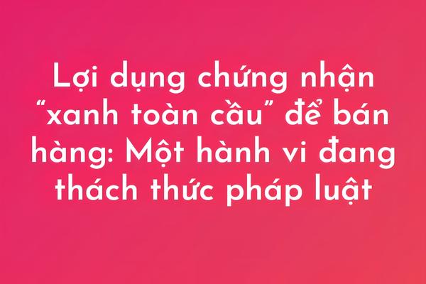 Bài 5: Lợi dụng chứng nhận “xanh toàn cầu” để bán hàng: Một hành vi đang thách thức pháp luật