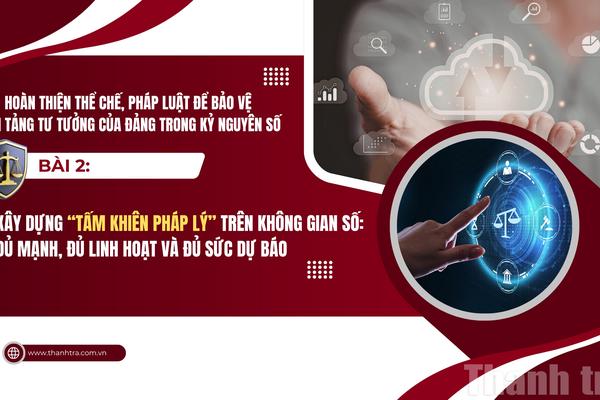 Bài 2: Xây dựng "Tấm khiên pháp lý" trên không gian số: Đủ mạnh, đủ linh hoạt và đủ sức dự báo