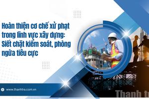 Hoàn thiện cơ chế xử phạt trong lĩnh vực xây dựng: Siết chặt kiểm soát, phòng ngừa tiêu cực