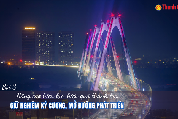 Bài 3: Nâng cao hiệu lực, hiệu quả thanh tra: Giữ nghiêm kỷ cương, mở đường phát triển