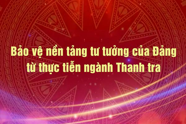 Vấn đề trong tuần: Bảo vệ nền tảng tư tưởng của Đảng từ thực tiễn ngành Thanh tra