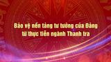 Vấn đề trong tuần: Bảo vệ nền tảng tư tưởng của Đảng từ thực tiễn ngành Thanh tra
